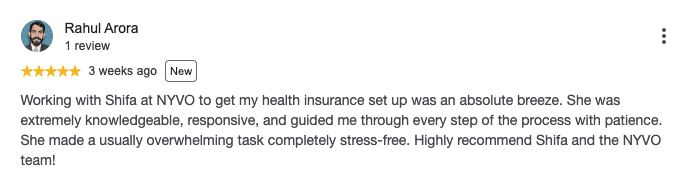 Google review by Rahul Arora, 5 out of 5 stars: Working with Shifa at NYVO to get my health insurance set up was an absolute breeze. She was extremely knowledgeable, responsive, and guided me through every step of the process with patience. She made a usually overwhelming task completely stress-free. Highly recommend Shifa and the NYVO team!