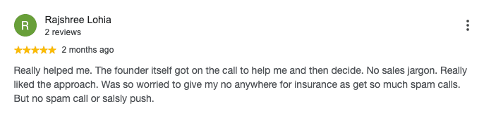 Google review by Rajshree Lohia, 5 out of 5 stars: Really helped me. The founder itself got on the call to help me and then decide. No sales jargon. Really liked the approach. Was so worried to give my no anywhere for insurance as get so much spam calls. But no spam call or salsly push.