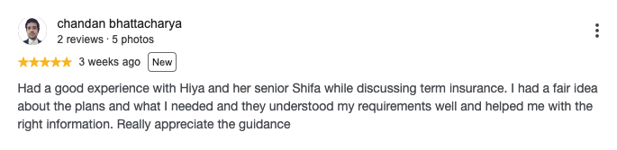 Google review by chandan bhattacharya, 5 out of 5 stars: Had a good experience with Hiya and her senior Shifa while discussing term insurance. I had a fair idea about the plans and what I needed and they understood my requirements well and helped me with the right information. Really appreciate the guidance
